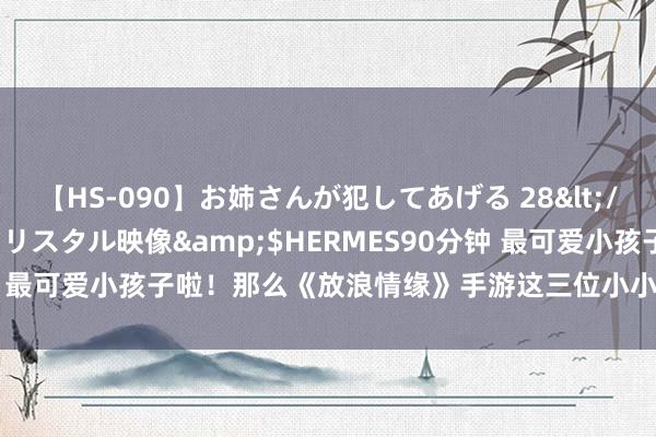【HS-090】お姉さんが犯してあげる 28</a>2004-10-01クリスタル映像&$HERMES90分钟 最可爱小孩子啦！那么《放浪情缘》手游这三位小小的主角细则符合你