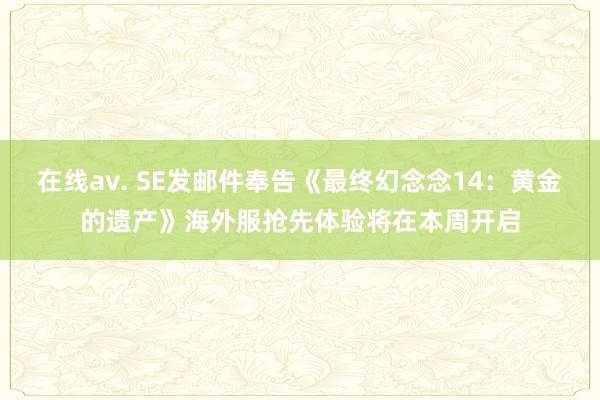 在线av. SE发邮件奉告《最终幻念念14：黄金的遗产》海外服抢先体验将在本周开启