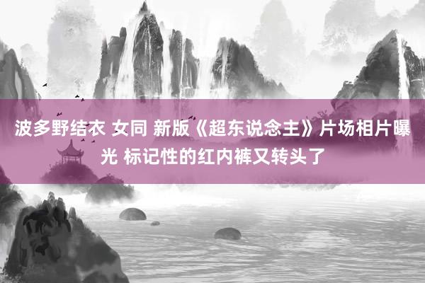 波多野结衣 女同 新版《超东说念主》片场相片曝光 标记性的红内裤又转头了