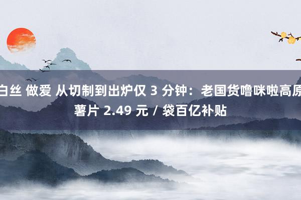白丝 做爱 从切制到出炉仅 3 分钟：老国货噜咪啦高原薯片 2.49 元 / 袋百亿补贴