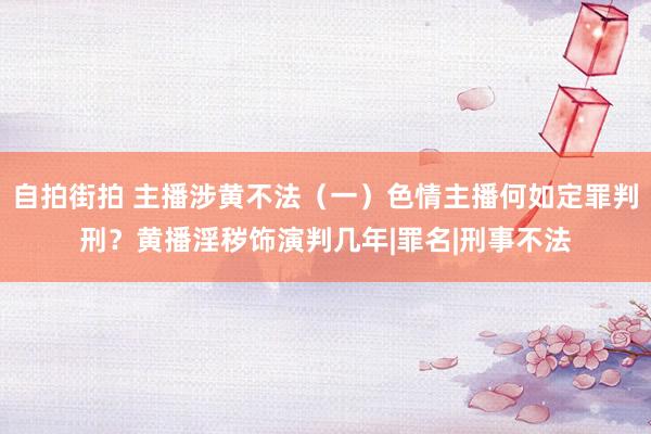 自拍街拍 主播涉黄不法（一）色情主播何如定罪判刑？黄播淫秽饰演判几年|罪名|刑事不法