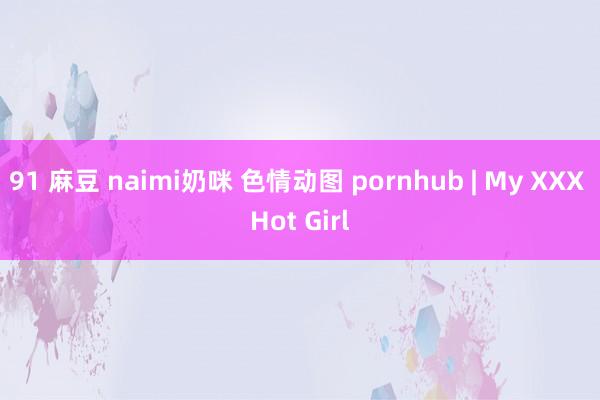 91 麻豆 naimi奶咪 色情动图 pornhub | My XXX Hot Girl