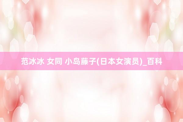 范冰冰 女同 小岛藤子(日本女演员)_百科