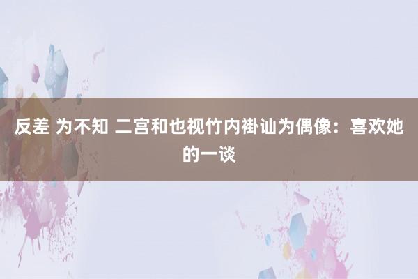反差 为不知 二宫和也视竹内褂讪为偶像：喜欢她的一谈