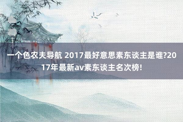 一个色农夫导航 2017最好意思素东谈主是谁?2017年最新av素东谈主名次榜!