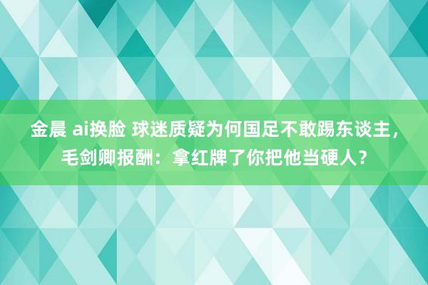 金晨 ai换脸 球迷质疑为何国足不敢踢东谈主，毛剑卿报酬：拿红牌了你把他当硬人？
