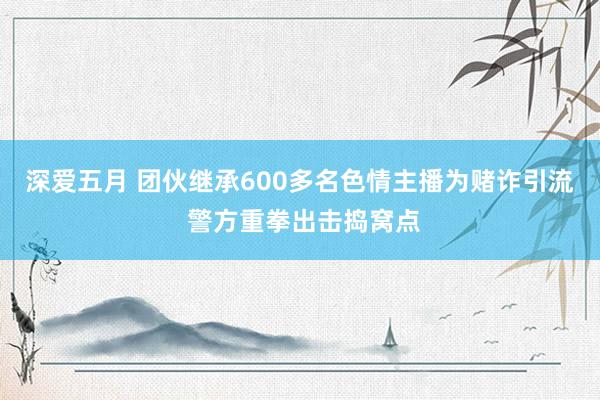 深爱五月 团伙继承600多名色情主播为赌诈引流 警方重拳出击捣窝点