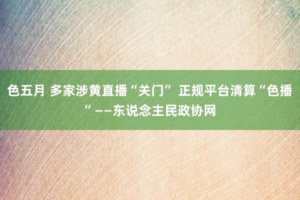 色五月 多家涉黄直播“关门” 正规平台清算“色播”——东说念主民政协网