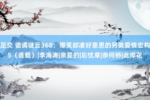 足交 诡谲谜云368：爆笑却凄好意思的另类爱情宏构5（连载）|李海涛|亲爱的|忘忧草|奈何桥|此岸花