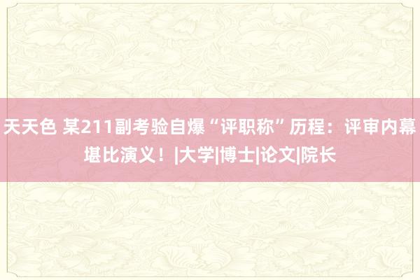 天天色 某211副考验自爆“评职称”历程：评审内幕堪比演义！|大学|博士|论文|院长