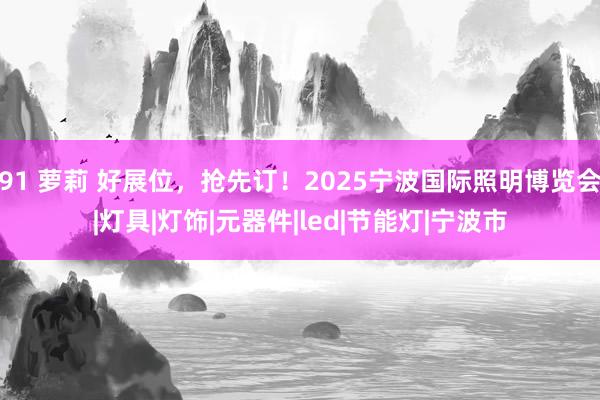 91 萝莉 好展位，抢先订！2025宁波国际照明博览会|灯具|灯饰|元器件|led|节能灯|宁波市