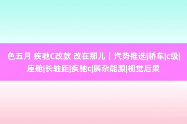 色五月 疾驰C改款 改在那儿｜汽势推选|轿车|c级|座舱|长轴距|疾驰c|羼杂能源|视觉后果