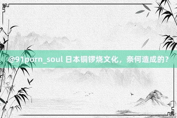 @91porn_soul 日本铜锣烧文化，奈何造成的？