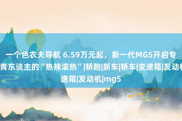 一个色农夫导航 6.59万元起，新一代MG5开启专属于年青东谈主的“热辣滚热”|轿跑|新车|轿车|变速箱|发动机|mg5