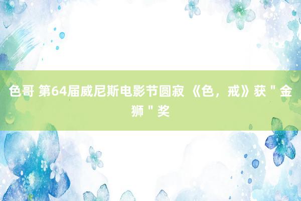 色哥 第64届威尼斯电影节圆寂 《色，戒》获＂金狮＂奖