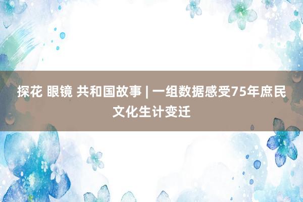 探花 眼镜 共和国故事 | 一组数据感受75年庶民文化生计变迁