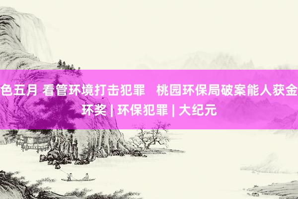 色五月 看管环境打击犯罪   桃园环保局破案能人获金环奖 | 环保犯罪 | 大纪元