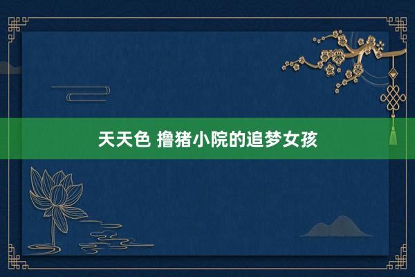 天天色 撸猪小院的追梦女孩