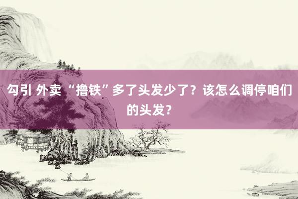勾引 外卖 “撸铁”多了头发少了？该怎么调停咱们的头发？