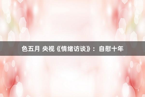 色五月 央视《情绪访谈》：自慰十年
