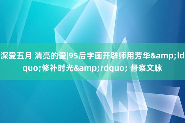 深爱五月 清亮的爱|95后字画开辟师用芳华&ldquo;修补时光&rdquo; 督察文脉