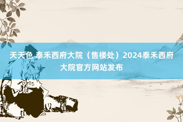天天色 泰禾西府大院（售楼处）2024泰禾西府大院官方网站发布