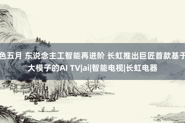色五月 东说念主工智能再进阶 长虹推出巨匠首款基于大模子的AI TV|ai|智能电视|长虹电器