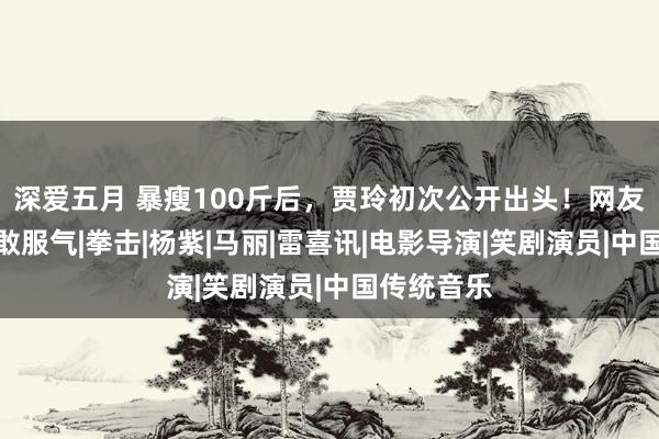 深爱五月 暴瘦100斤后，贾玲初次公开出头！网友惊呼：不敢服气|拳击|杨紫|马丽|雷喜讯|电影导演|笑剧演员|中国传统音乐