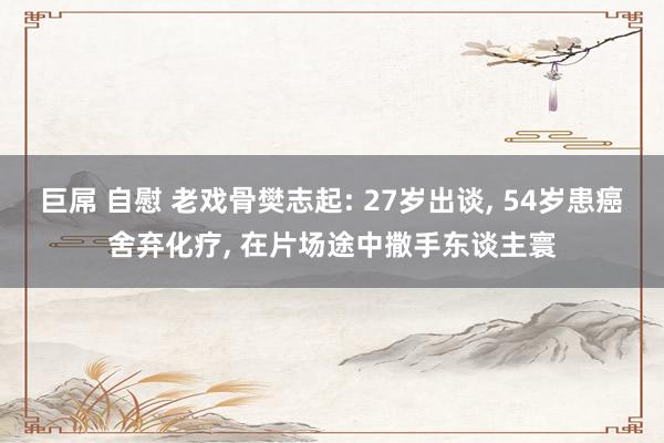 巨屌 自慰 老戏骨樊志起: 27岁出谈， 54岁患癌舍弃化疗， 在片场途中撒手东谈主寰