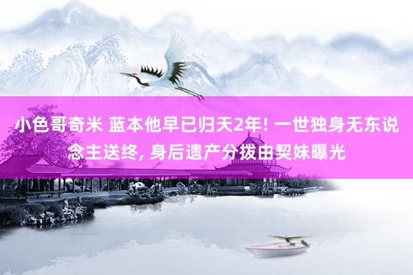 小色哥奇米 蓝本他早已归天2年! 一世独身无东说念主送终， 身后遗产分拨由契妹曝光