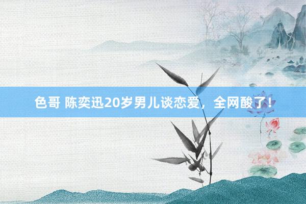 色哥 陈奕迅20岁男儿谈恋爱,全网酸了!