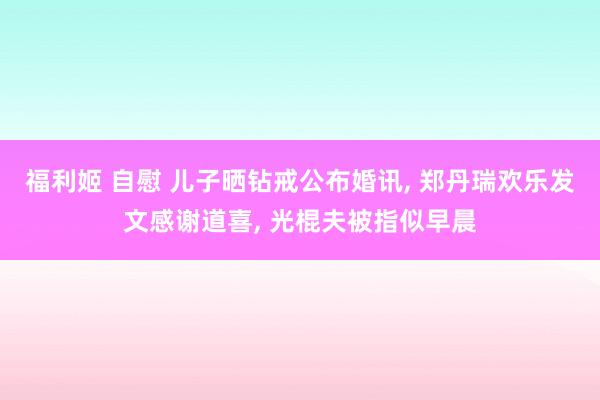 福利姬 自慰 儿子晒钻戒公布婚讯， 郑丹瑞欢乐发文感谢道喜， 光棍夫被指似早晨
