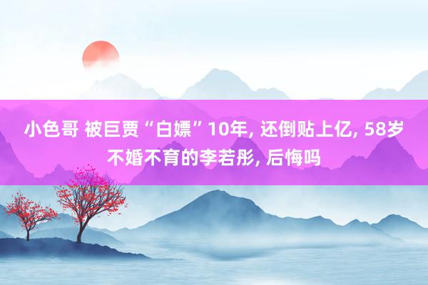 小色哥 被巨贾“白嫖”10年， 还倒贴上亿， 58岁不婚不育的李若彤， 后悔吗