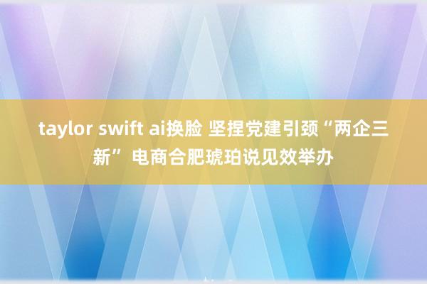 taylor swift ai换脸 坚捏党建引颈“两企三新” 电商合肥琥珀说见效举办
