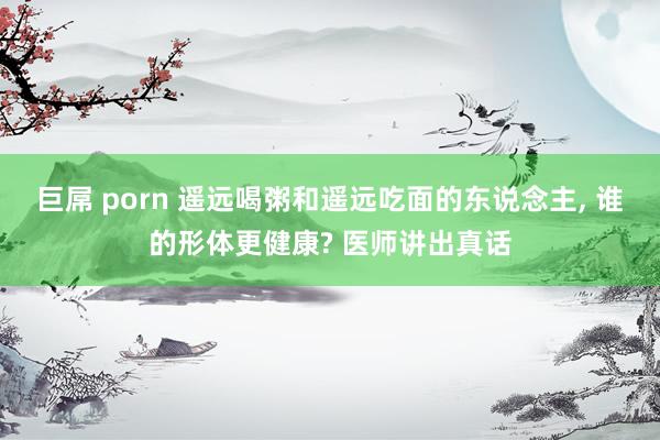 巨屌 porn 遥远喝粥和遥远吃面的东说念主， 谁的形体更健康? 医师讲出真话