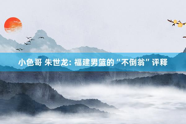 小色哥 朱世龙: 福建男篮的“不倒翁”评释