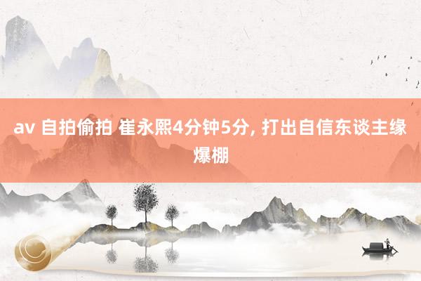 av 自拍偷拍 崔永熙4分钟5分， 打出自信东谈主缘爆棚