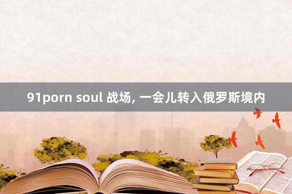 91porn soul 战场， 一会儿转入俄罗斯境内