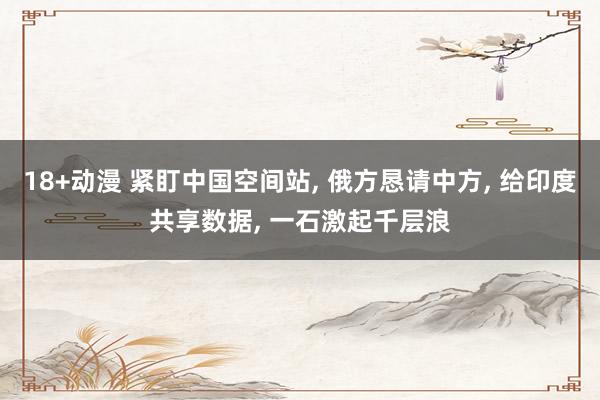 18+动漫 紧盯中国空间站， 俄方恳请中方， 给印度共享数据， 一石激起千层浪