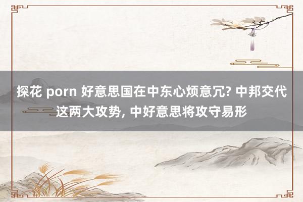 探花 porn 好意思国在中东心烦意冗? 中邦交代这两大攻势， 中好意思将攻守易形
