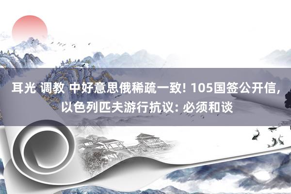 耳光 调教 中好意思俄稀疏一致! 105国签公开信， 以色列匹夫游行抗议: 必须和谈