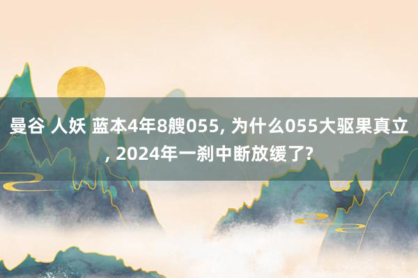 曼谷 人妖 蓝本4年8艘055， 为什么055大驱果真立， 2024年一刹中断放缓了?