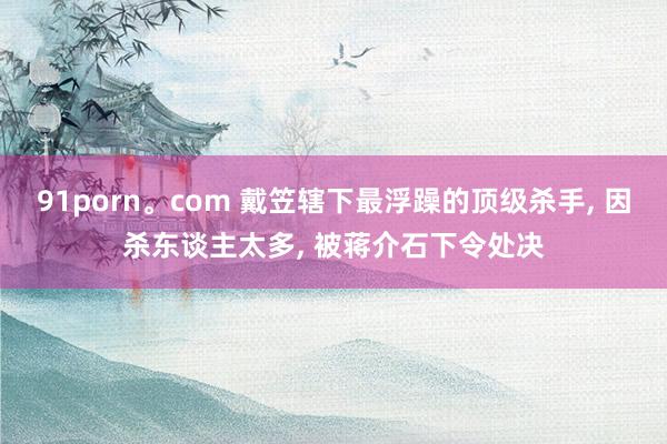 91porn。com 戴笠辖下最浮躁的顶级杀手， 因杀东谈主太多， 被蒋介石下令处决