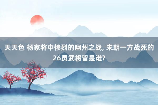 天天色 杨家将中惨烈的幽州之战， 宋朝一方战死的26员武将皆是谁?