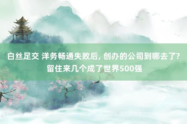 白丝足交 洋务畅通失败后， 创办的公司到哪去了? 留住来几个成了世界500强