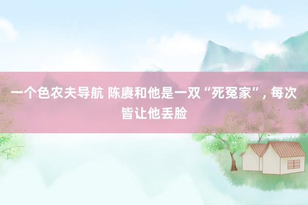 一个色农夫导航 陈赓和他是一双“死冤家”， 每次皆让他丢脸