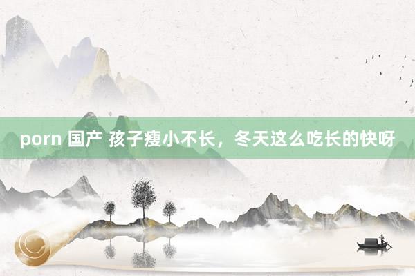 porn 国产 孩子瘦小不长,冬天这么吃长的快呀