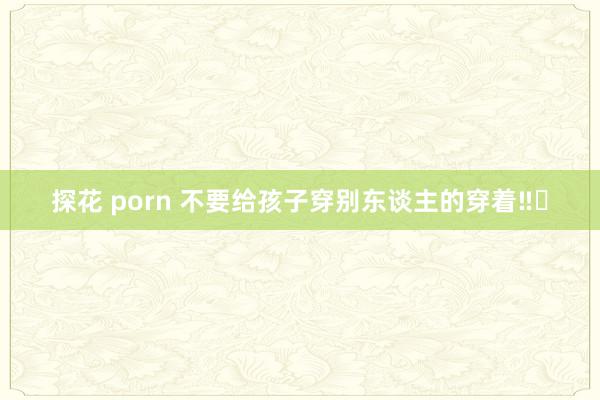 探花 porn 不要给孩子穿别东谈主的穿着‼️