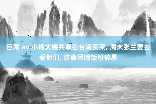 巨屌 av 小杨大姨共享在台湾买菜， 周末张兰要去看他们， 这桌团圆饭粉碎易