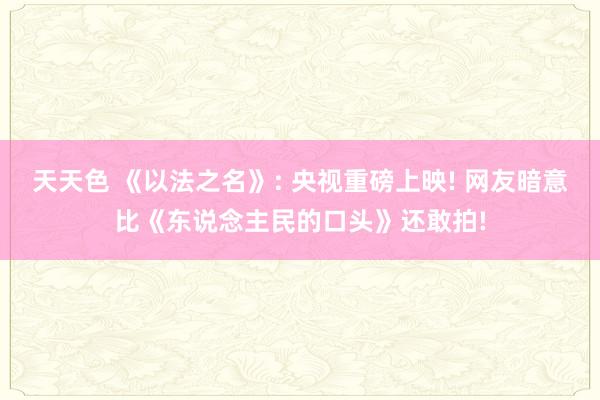 天天色 《以法之名》: 央视重磅上映! 网友暗意比《东说念主民的口头》还敢拍!